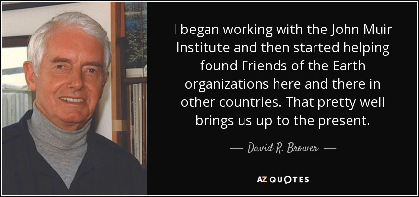 I began working with the John Muir Institute and then started helping found Friends of the Earth organizations here and there in other countries. That pretty well brings us up to the present. - David R. Brower
