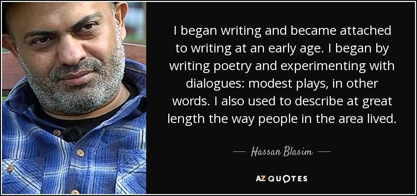 I began writing and became attached to writing at an early age. I began by writing poetry and experimenting with dialogues: modest plays, in other words. I also used to describe at great length the way people in the area lived. - Hassan Blasim