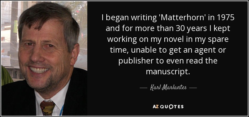 I began writing 'Matterhorn' in 1975 and for more than 30 years I kept working on my novel in my spare time, unable to get an agent or publisher to even read the manuscript. - Karl Marlantes