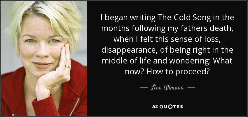 I began writing The Cold Song in the months following my fathers death, when I felt this sense of loss, disappearance, of being right in the middle of life and wondering: What now? How to proceed? - Linn Ullmann