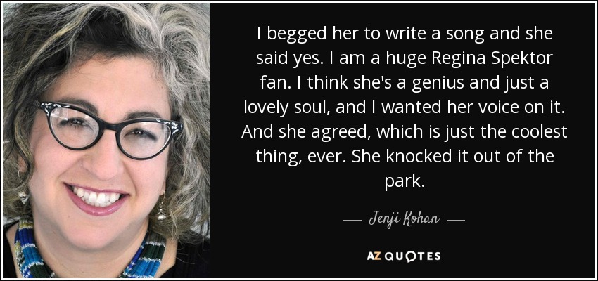 I begged her to write a song and she said yes. I am a huge Regina Spektor fan. I think she's a genius and just a lovely soul, and I wanted her voice on it. And she agreed, which is just the coolest thing, ever. She knocked it out of the park. - Jenji Kohan