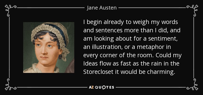 I begin already to weigh my words and sentences more than I did, and am looking about for a sentiment, an illustration, or a metaphor in every corner of the room. Could my Ideas flow as fast as the rain in the Storecloset it would be charming. - Jane Austen