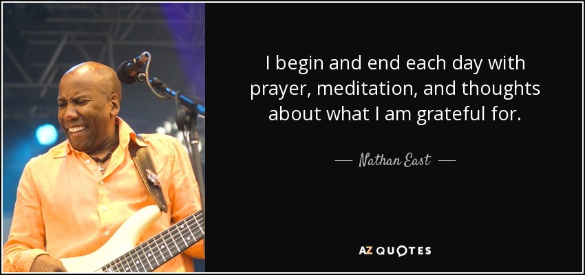 I begin and end each day with prayer, meditation, and thoughts about what I am grateful for. - Nathan East