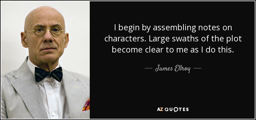 I begin by assembling notes on characters. Large swaths of the plot become clear to me as I do this. - James Ellroy