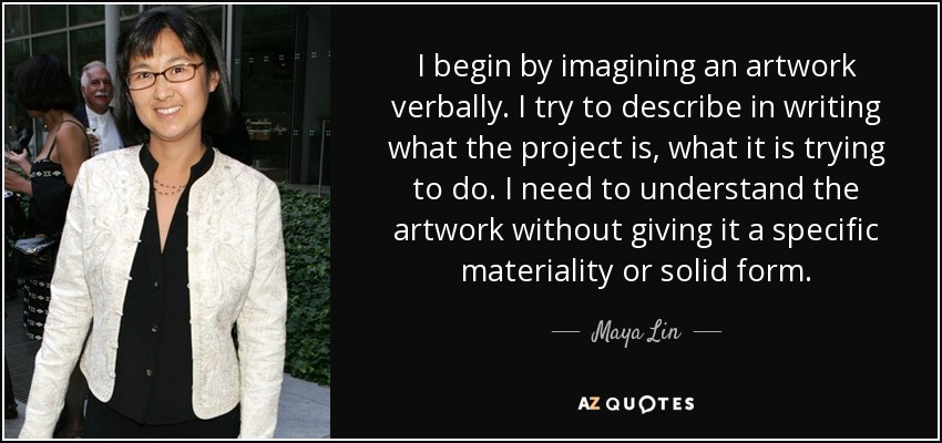 I begin by imagining an artwork verbally. I try to describe in writing what the project is, what it is trying to do. I need to understand the artwork without giving it a specific materiality or solid form. - Maya Lin