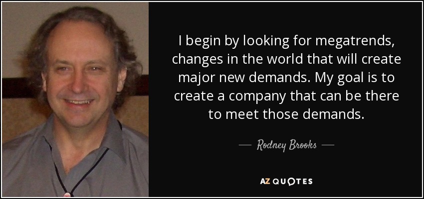 I begin by looking for megatrends, changes in the world that will create major new demands. My goal is to create a company that can be there to meet those demands. - Rodney Brooks