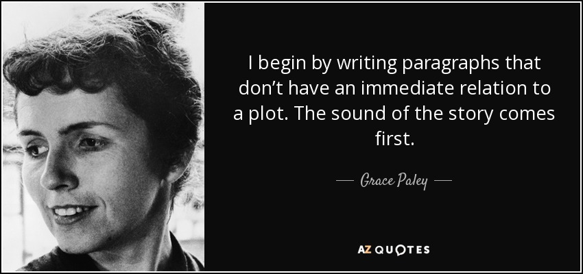 I begin by writing paragraphs that don’t have an immediate relation to a plot. The sound of the story comes first. - Grace Paley
