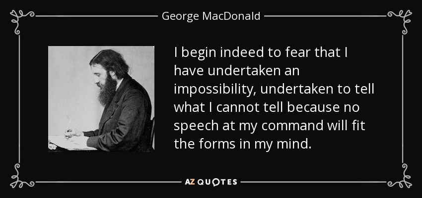 I begin indeed to fear that I have undertaken an impossibility, undertaken to tell what I cannot tell because no speech at my command will fit the forms in my mind. - George MacDonald