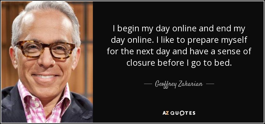 I begin my day online and end my day online. I like to prepare myself for the next day and have a sense of closure before I go to bed. - Geoffrey Zakarian