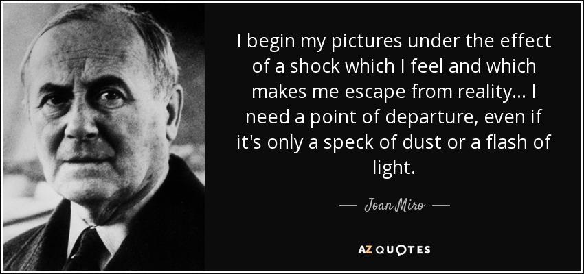 I begin my pictures under the effect of a shock which I feel and which makes me escape from reality... I need a point of departure, even if it's only a speck of dust or a flash of light. - Joan Miro