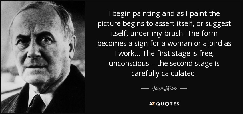 I begin painting and as I paint the picture begins to assert itself, or suggest itself, under my brush. The form becomes a sign for a woman or a bird as I work... The first stage is free, unconscious... the second stage is carefully calculated. - Joan Miro