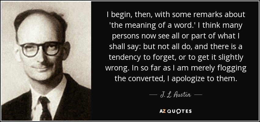 I begin, then, with some remarks about 'the meaning of a word.' I think many persons now see all or part of what I shall say: but not all do, and there is a tendency to forget, or to get it slightly wrong. In so far as I am merely flogging the converted, I apologize to them. - J. L. Austin