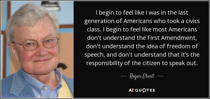 I begin to feel like I was in the last generation of Americans who took a civics class. I begin to feel like most Americans don't understand the First Amendment, don't understand the idea of freedom of speech, and don't understand that it's the responsibility of the citizen to speak out. - Roger Ebert