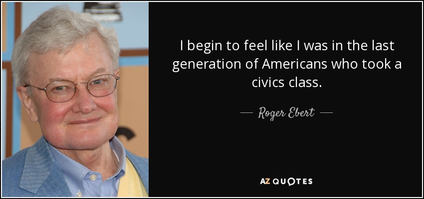I begin to feel like I was in the last generation of Americans who took a civics class. - Roger Ebert