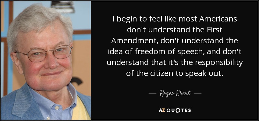 I begin to feel like most Americans don't understand the First Amendment, don't understand the idea of freedom of speech, and don't understand that it's the responsibility of the citizen to speak out. - Roger Ebert