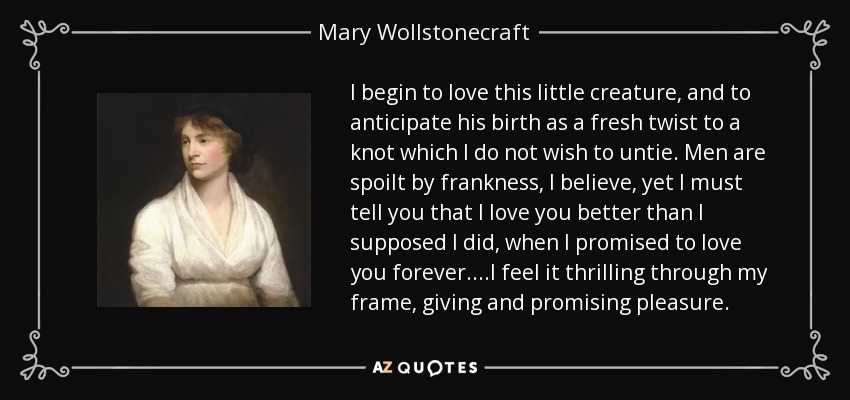 I begin to love this little creature, and to anticipate his birth as a fresh twist to a knot which I do not wish to untie. Men are spoilt by frankness, I believe, yet I must tell you that I love you better than I supposed I did, when I promised to love you forever....I feel it thrilling through my frame, giving and promising pleasure. - Mary Wollstonecraft