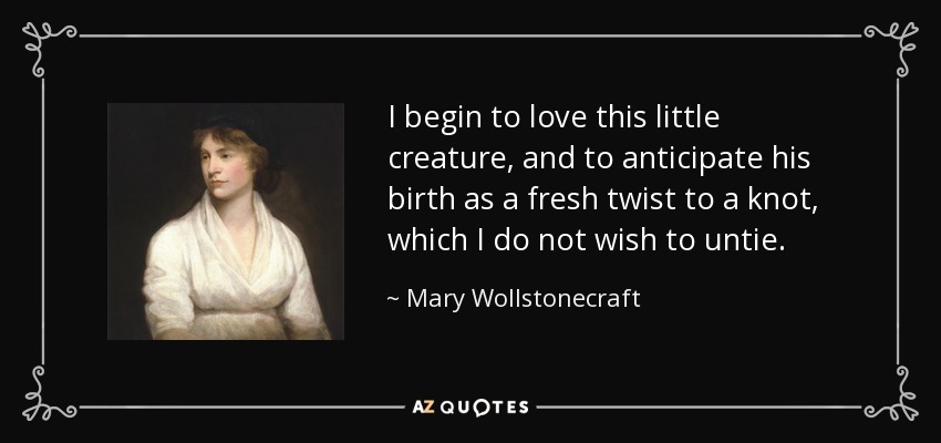 I begin to love this little creature, and to anticipate his birth as a fresh twist to a knot, which I do not wish to untie. - Mary Wollstonecraft