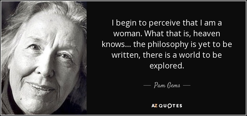 I begin to perceive that I am a woman. What that is, heaven knows... the philosophy is yet to be written, there is a world to be explored. - Pam Gems