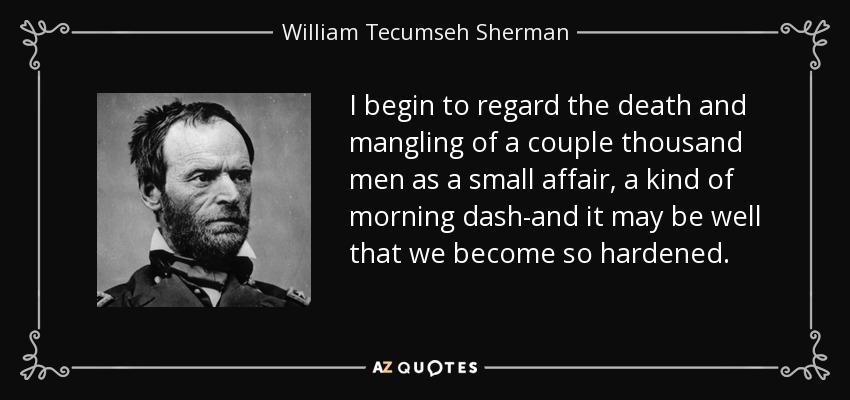 I begin to regard the death and mangling of a couple thousand men as a small affair, a kind of morning dash-and it may be well that we become so hardened. - William Tecumseh Sherman