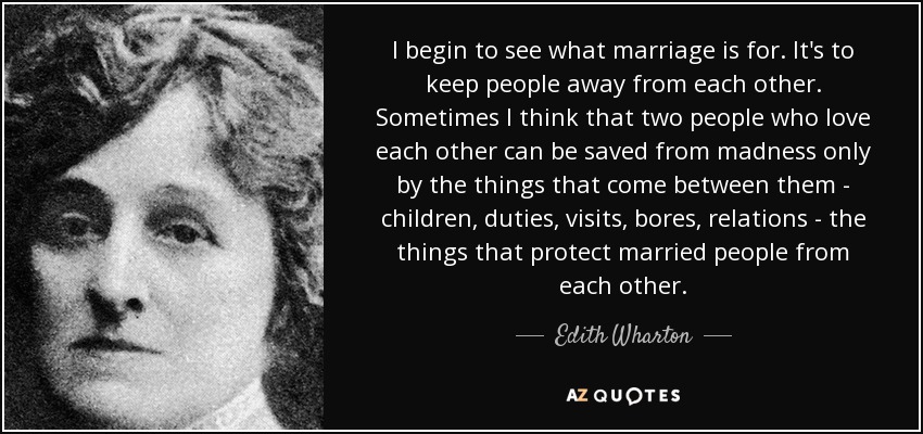 I begin to see what marriage is for. It's to keep people away from each other. Sometimes I think that two people who love each other can be saved from madness only by the things that come between them - children, duties, visits, bores, relations - the things that protect married people from each other. - Edith Wharton