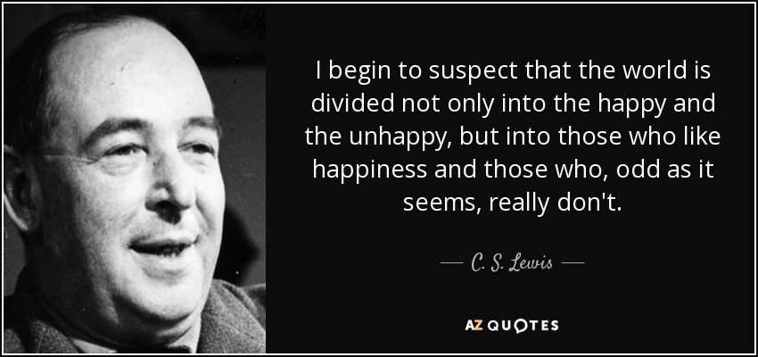 I begin to suspect that the world is divided not only into the happy and the unhappy, but into those who like happiness and those who, odd as it seems, really don't. - C. S. Lewis