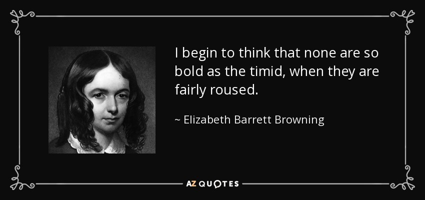 I begin to think that none are so bold as the timid, when they are fairly roused. - Elizabeth Barrett Browning