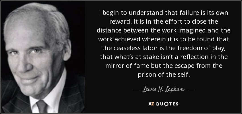 I begin to understand that failure is its own reward. It is in the effort to close the distance between the work imagined and the work achieved wherein it is to be found that the ceaseless labor is the freedom of play, that what’s at stake isn’t a reflection in the mirror of fame but the escape from the prison of the self. - Lewis H. Lapham