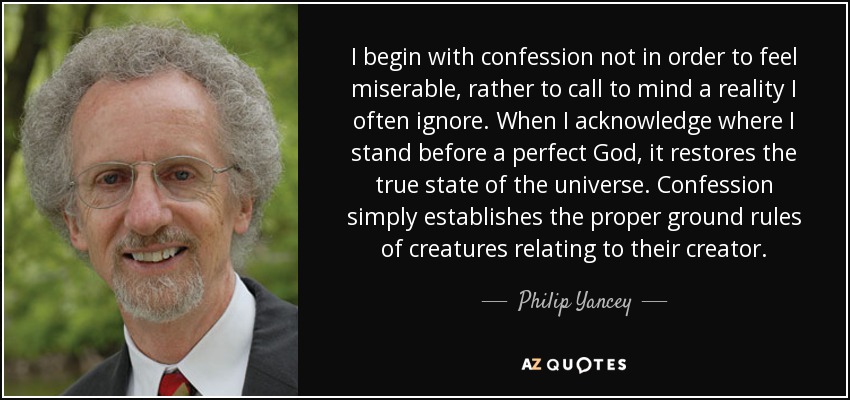 I begin with confession not in order to feel miserable, rather to call to mind a reality I often ignore. When I acknowledge where I stand before a perfect God, it restores the true state of the universe. Confession simply establishes the proper ground rules of creatures relating to their creator. - Philip Yancey