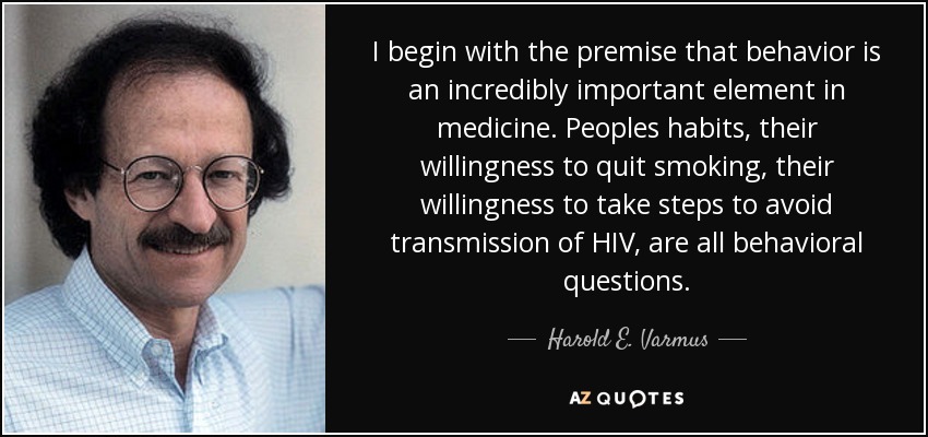 I begin with the premise that behavior is an incredibly important element in medicine. Peoples habits, their willingness to quit smoking, their willingness to take steps to avoid transmission of HIV, are all behavioral questions. - Harold E. Varmus