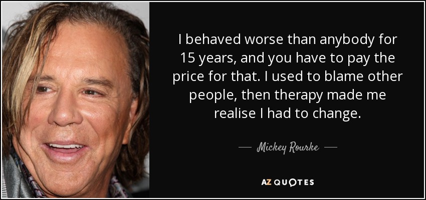 I behaved worse than anybody for 15 years, and you have to pay the price for that. I used to blame other people, then therapy made me realise I had to change. - Mickey Rourke