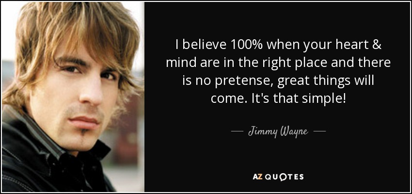 I believe 100% when your heart & mind are in the right place and there is no pretense, great things will come. It's that simple! - Jimmy Wayne