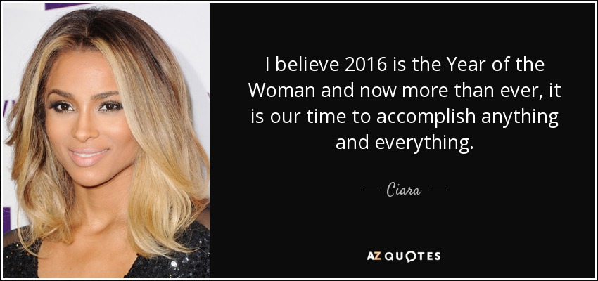 I believe 2016 is the Year of the Woman and now more than ever, it is our time to accomplish anything and everything. - Ciara