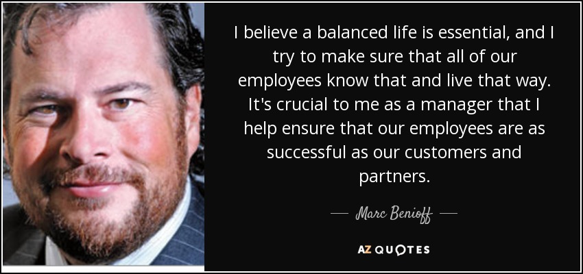 I believe a balanced life is essential, and I try to make sure that all of our employees know that and live that way. It's crucial to me as a manager that I help ensure that our employees are as successful as our customers and partners. - Marc Benioff