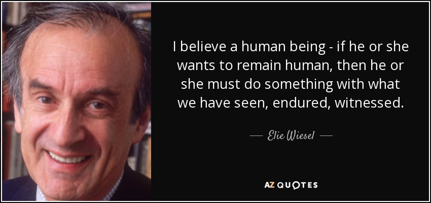 I believe a human being - if he or she wants to remain human, then he or she must do something with what we have seen, endured, witnessed. - Elie Wiesel