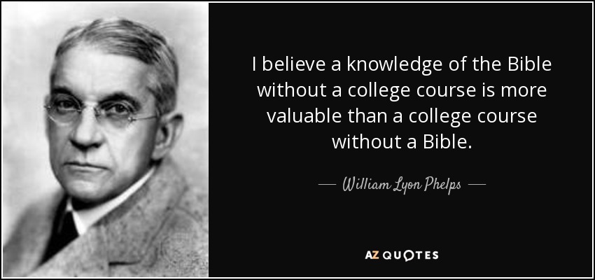 I believe a knowledge of the Bible without a college course is more valuable than a college course without a Bible. - William Lyon Phelps