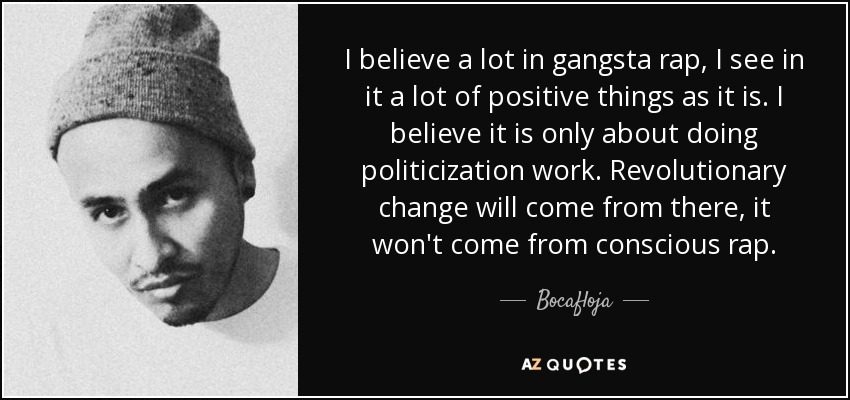 I believe a lot in gangsta rap, I see in it a lot of positive things as it is. I believe it is only about doing politicization work. Revolutionary change will come from there, it won't come from conscious rap. - Bocafloja