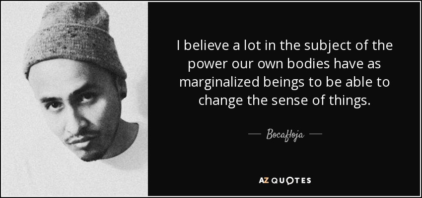 I believe a lot in the subject of the power our own bodies have as marginalized beings to be able to change the sense of things. - Bocafloja