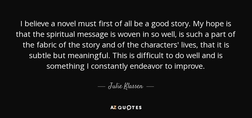 I believe a novel must first of all be a good story. My hope is that the spiritual message is woven in so well, is such a part of the fabric of the story and of the characters' lives, that it is subtle but meaningful. This is difficult to do well and is something I constantly endeavor to improve. - Julie Klassen