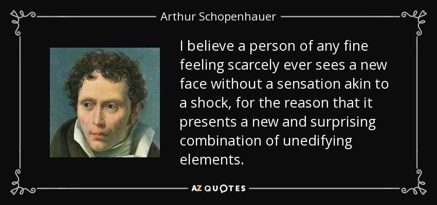 I believe a person of any fine feeling scarcely ever sees a new face without a sensation akin to a shock, for the reason that it presents a new and surprising combination of unedifying elements. - Arthur Schopenhauer