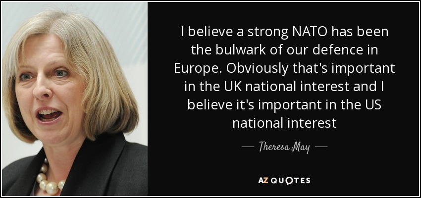 I believe a strong NATO has been the bulwark of our defence in Europe. Obviously that's important in the UK national interest and I believe it's important in the US national interest - Theresa May