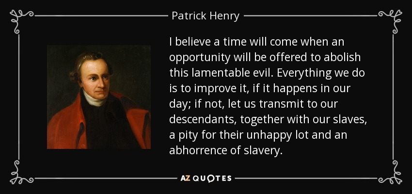 I believe a time will come when an opportunity will be offered to abolish this lamentable evil. Everything we do is to improve it, if it happens in our day; if not, let us transmit to our descendants, together with our slaves, a pity for their unhappy lot and an abhorrence of slavery. - Patrick Henry