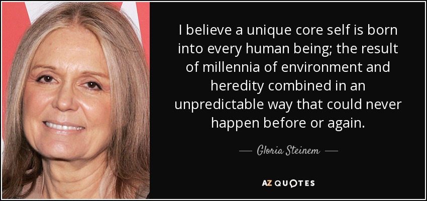 I believe a unique core self is born into every human being; the result of millennia of environment and heredity combined in an unpredictable way that could never happen before or again. - Gloria Steinem