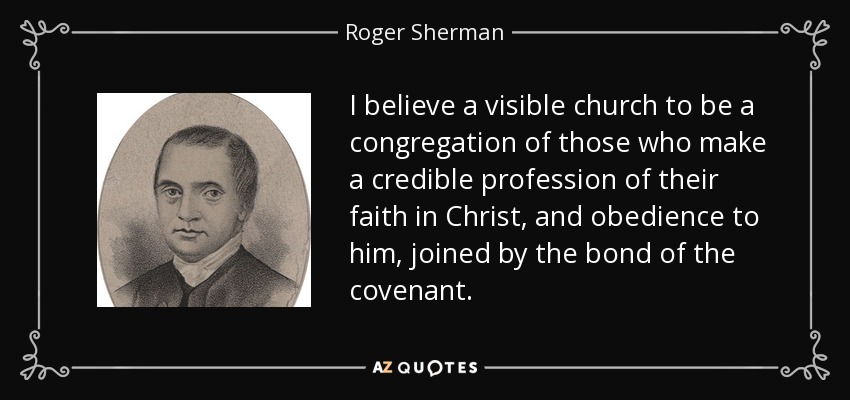 I believe a visible church to be a congregation of those who make a credible profession of their faith in Christ, and obedience to him, joined by the bond of the covenant. - Roger Sherman