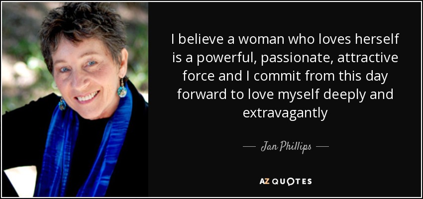 I believe a woman who loves herself is a powerful, passionate, attractive force and I commit from this day forward to love myself deeply and extravagantly - Jan Phillips