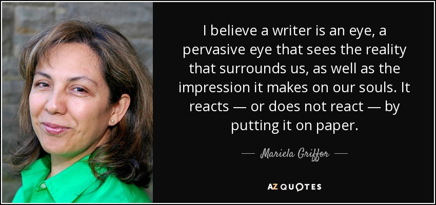I believe a writer is an eye, a pervasive eye that sees the reality that surrounds us, as well as the impression it makes on our souls. It reacts — or does not react — by putting it on paper. - Mariela Griffor