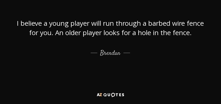 I believe a young player will run through a barbed wire fence for you. An older player looks for a hole in the fence. - Brendan