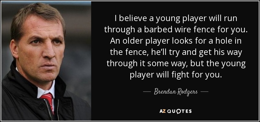 I believe a young player will run through a barbed wire fence for you. An older player looks for a hole in the fence, he’ll try and get his way through it some way, but the young player will fight for you. - Brendan Rodgers