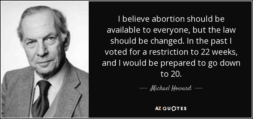 I believe abortion should be available to everyone, but the law should be changed. In the past I voted for a restriction to 22 weeks, and I would be prepared to go down to 20. - Michael Howard