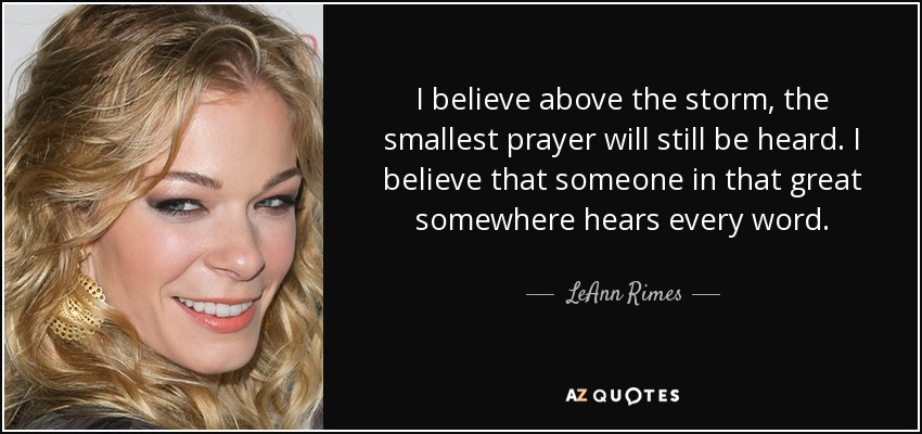 I believe above the storm, the smallest prayer will still be heard. I believe that someone in that great somewhere hears every word. - LeAnn Rimes