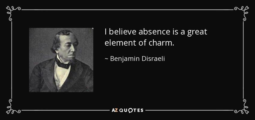 I believe absence is a great element of charm. - Benjamin Disraeli